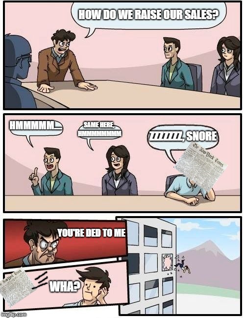 Boardroom Meeting Suggestion Meme | HOW DO WE RAISE OUR SALES? HMMMMM.... SAME HERE, HMMMMMMMM; ZZZZZZZ, SNORE; YOU'RE DED TO ME; WHA? | image tagged in memes,boardroom meeting suggestion | made w/ Imgflip meme maker