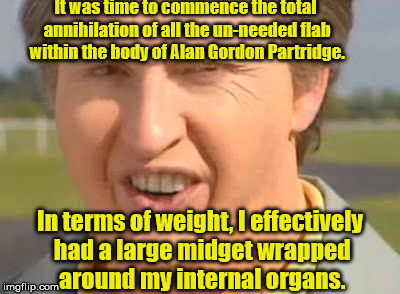 Fat Alan Partridge | It was time to commence the total annihilation of all the un-needed flab within the body of Alan Gordon Partridge. In terms of weight, I effectively had a large midget wrapped around my internal organs. | image tagged in alan partridge,fat,midget | made w/ Imgflip meme maker