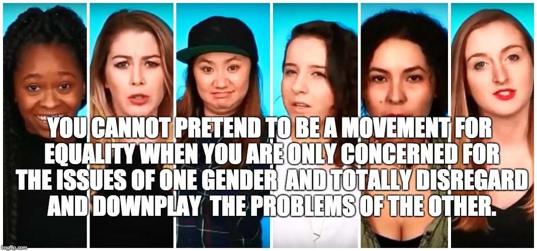 YOU CANNOT PRETEND TO BE A MOVEMENT
FOR EQUALITY WHEN YOU ARE ONLY CONCERNED FOR THE ISSUES OF ONE GENDER 
AND TOTALLY DISREGARD AND DOWNPLAY 
THE PROBLEMS OF THE OTHER. | image tagged in feminism | made w/ Imgflip meme maker
