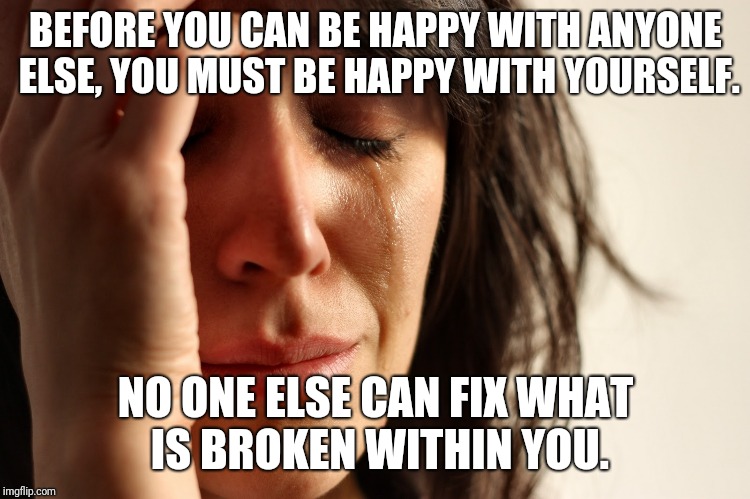 Sad woman | BEFORE YOU CAN BE HAPPY WITH ANYONE ELSE, YOU MUST BE HAPPY WITH YOURSELF. NO ONE ELSE CAN FIX WHAT IS BROKEN WITHIN YOU. | image tagged in sad woman | made w/ Imgflip meme maker