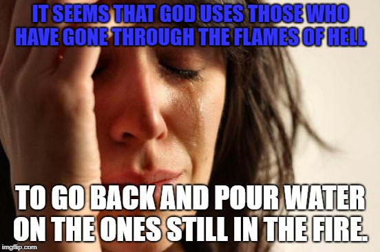 First World Problems Meme | IT SEEMS THAT GOD USES THOSE WHO HAVE GONE THROUGH THE FLAMES OF HELL; TO GO BACK AND POUR WATER ON THE ONES STILL IN THE FIRE. | image tagged in memes,first world problems | made w/ Imgflip meme maker