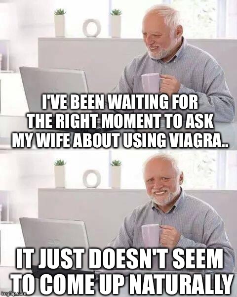 
I've been waiting for the right moment to ask my wife about using Viagra.. |  I'VE BEEN WAITING FOR THE RIGHT MOMENT TO ASK MY WIFE ABOUT USING VIAGRA.. IT JUST DOESN'T SEEM TO COME UP NATURALLY | image tagged in memes,hide the pain harold,wife,viagra | made w/ Imgflip meme maker