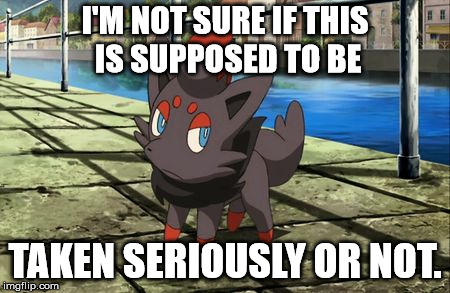 Unsure Zorua | I'M NOT SURE IF THIS IS SUPPOSED TO BE TAKEN SERIOUSLY OR NOT. | image tagged in unsure zorua | made w/ Imgflip meme maker