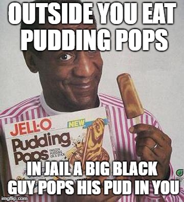 Mmmmmmmmmm | OUTSIDE YOU EAT PUDDING POPS; IN JAIL A BIG BLACK GUY POPS HIS PUD IN YOU | image tagged in bill cosby pudding | made w/ Imgflip meme maker
