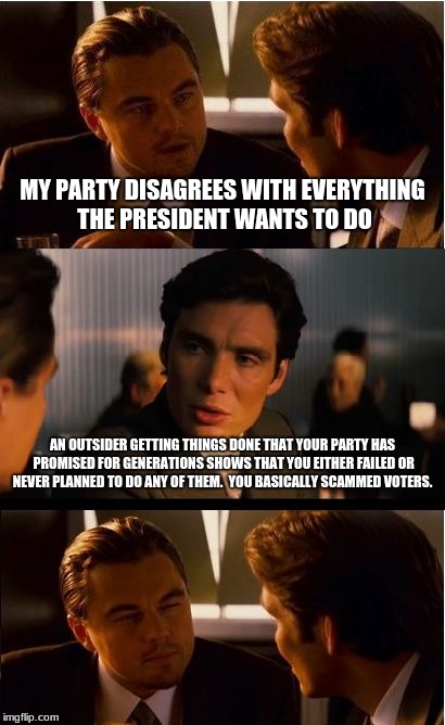 Inception Meme | MY PARTY DISAGREES WITH EVERYTHING THE PRESIDENT WANTS TO DO; AN OUTSIDER GETTING THINGS DONE THAT YOUR PARTY HAS PROMISED FOR GENERATIONS SHOWS THAT YOU EITHER FAILED OR NEVER PLANNED TO DO ANY OF THEM.  YOU BASICALLY SCAMMED VOTERS. | image tagged in memes,inception | made w/ Imgflip meme maker