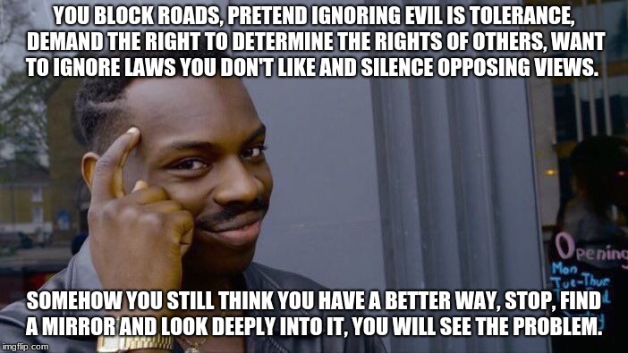 Roll Safe Think About It | YOU BLOCK ROADS, PRETEND IGNORING EVIL IS TOLERANCE, DEMAND THE RIGHT TO DETERMINE THE RIGHTS OF OTHERS, WANT TO IGNORE LAWS YOU DON'T LIKE AND SILENCE OPPOSING VIEWS. SOMEHOW YOU STILL THINK YOU HAVE A BETTER WAY, STOP, FIND A MIRROR AND LOOK DEEPLY INTO IT, YOU WILL SEE THE PROBLEM. | image tagged in memes,roll safe think about it | made w/ Imgflip meme maker