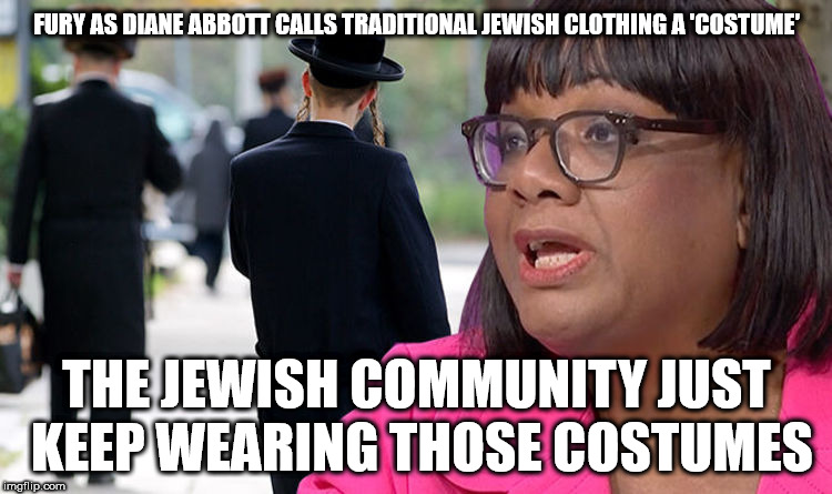 Diane Abbott - traditional Jewish clothing a 'costume' | FURY AS DIANE ABBOTT CALLS TRADITIONAL JEWISH CLOTHING A 'COSTUME'; THE JEWISH COMMUNITY JUST KEEP WEARING THOSE COSTUMES | image tagged in diane abbott re jewish community,party of hate,anti-semitism,anti-semitic,anti-semite,corbyn mcdonnell | made w/ Imgflip meme maker