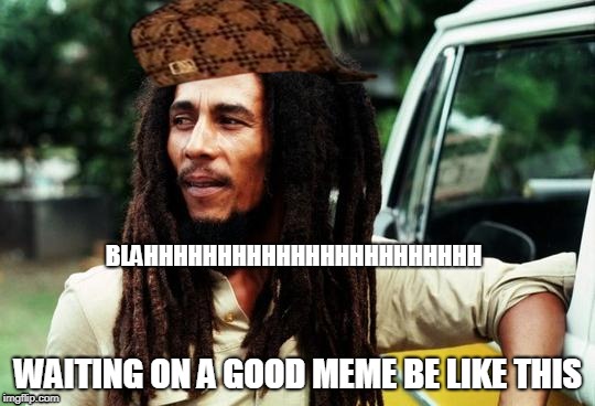 Bob Marley | BLAHHHHHHHHHHHHHHHHHHHHHHH; WAITING ON A GOOD MEME BE LIKE THIS | image tagged in bob marley,scumbag | made w/ Imgflip meme maker