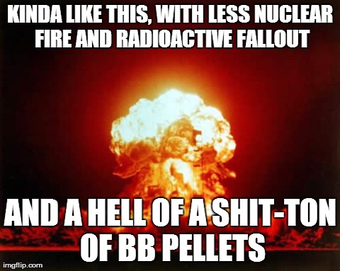 Nuclear Explosion Meme | KINDA LIKE THIS, WITH LESS NUCLEAR FIRE AND RADIOACTIVE FALLOUT AND A HELL OF A SHIT-TON OF BB PELLETS | image tagged in memes,nuclear explosion | made w/ Imgflip meme maker