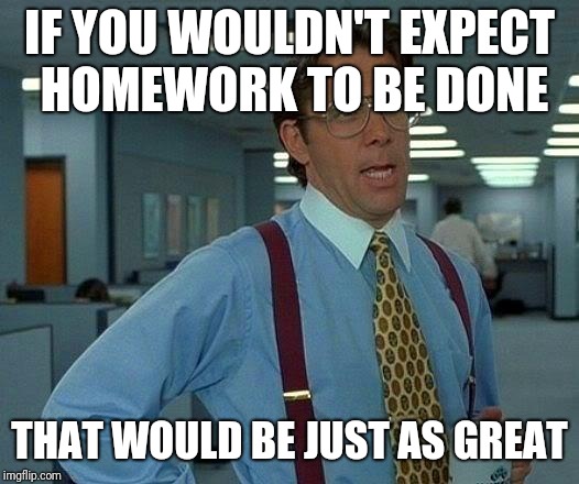 That Would Be Great Meme | IF YOU WOULDN'T EXPECT HOMEWORK TO BE DONE THAT WOULD BE JUST AS GREAT | image tagged in memes,that would be great | made w/ Imgflip meme maker