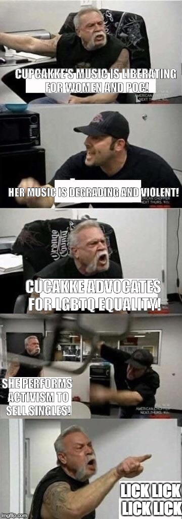 American Chopper Argument | CUPCAKKE'S MUSIC IS LIBERATING FOR WOMEN AND POC! HER MUSIC IS DEGRADING AND VIOLENT! CUCAKKE ADVOCATES FOR LGBTQ EQUALITY! SHE PERFORMS ACTIVISM TO SELL SINGLES! LICK LICK LICK LICK | image tagged in american chopper argument | made w/ Imgflip meme maker