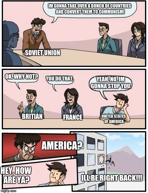 Americas containment plan | IM GONNA TAKE OVER A BUNCH OF COUNTRIES AND CONVERT THEM TO COMMUNISM! SOVIET UNION; OK. WHY NOT? YOU DO THAT. YEAH, NO. IM GONNA STOP YOU. BRITIAN; UNITED STATES OF AMERICA; FRANCE; AMERICA? HEY, HOW ARE YA? ILL BE RIGHT BACK!!! | image tagged in memes,boardroom meeting suggestion | made w/ Imgflip meme maker