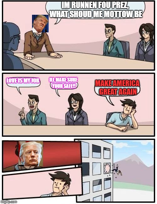 Boardroom Meeting Suggestion Meme | IM RUNNEN FOU PREZ, WHAT SHOUD ME MOTTOW BE; LOVE IS MY JOB; ILL MAKE SURE YOUR SAFE!! MAKE AMERICA GREAT AGAIN | image tagged in memes,boardroom meeting suggestion | made w/ Imgflip meme maker