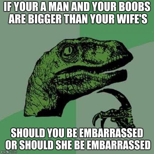 Philosoraptor Meme | IF YOUR A MAN AND YOUR BOOBS ARE BIGGER THAN YOUR WIFE'S; SHOULD YOU BE EMBARRASSED OR SHOULD SHE BE EMBARRASSED | image tagged in memes,philosoraptor | made w/ Imgflip meme maker
