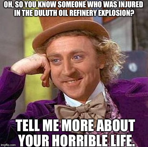Creepy Condescending Wonka Meme | OH, SO YOU KNOW SOMEONE WHO WAS INJURED IN THE DULUTH OIL REFINERY EXPLOSION? TELL ME MORE ABOUT YOUR HORRIBLE LIFE. | image tagged in memes,creepy condescending wonka | made w/ Imgflip meme maker
