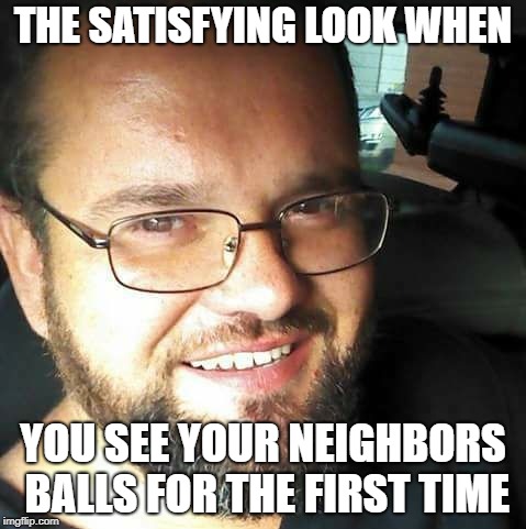THE SATISFYING LOOK WHEN; YOU SEE YOUR NEIGHBORS BALLS FOR THE FIRST TIME | image tagged in funny | made w/ Imgflip meme maker