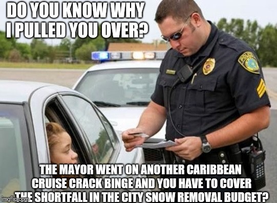 TRAFFIC COP | DO YOU KNOW WHY I PULLED YOU OVER? THE MAYOR WENT ON ANOTHER CARIBBEAN CRUISE CRACK BINGE AND YOU HAVE TO COVER THE SHORTFALL IN THE CITY SNOW REMOVAL BUDGET? | image tagged in traffic cop | made w/ Imgflip meme maker