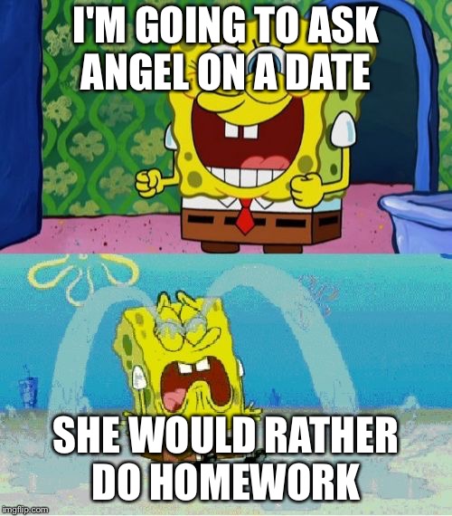 spongebob happy and sad | I'M GOING TO ASK ANGEL ON A DATE; SHE WOULD RATHER DO HOMEWORK | image tagged in spongebob happy and sad | made w/ Imgflip meme maker