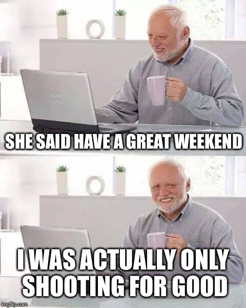 Hide the Pain Harold Meme | SHE SAID HAVE A GREAT WEEKEND; I WAS ACTUALLY ONLY SHOOTING FOR GOOD | image tagged in memes,hide the pain harold | made w/ Imgflip meme maker