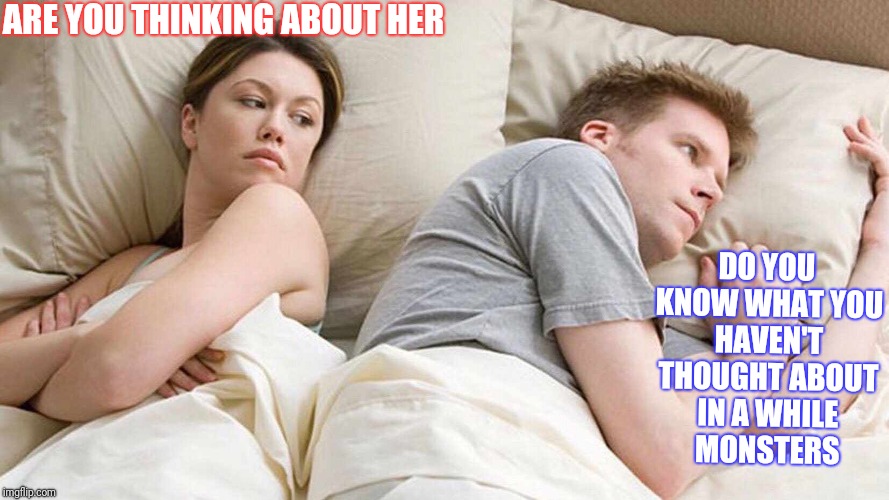 Thinking of monsters  | ARE YOU THINKING ABOUT HER; DO YOU KNOW WHAT YOU HAVEN'T THOUGHT ABOUT IN A WHILE  MONSTERS | image tagged in i bet he's thinking about other women,monsters,jealous girlfriend,scared,no sleep | made w/ Imgflip meme maker