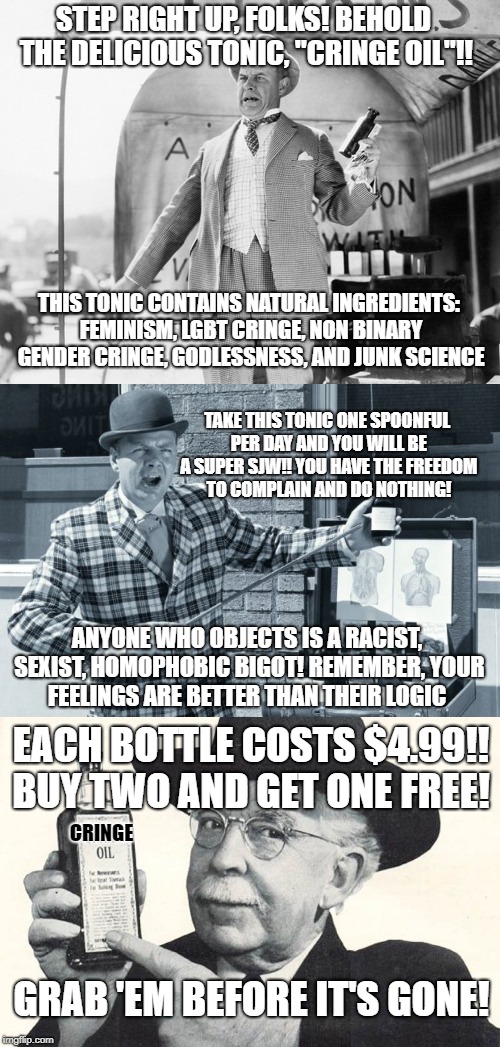 approved by the FDA | STEP RIGHT UP, FOLKS! BEHOLD THE DELICIOUS TONIC, "CRINGE OIL"!! THIS TONIC CONTAINS NATURAL INGREDIENTS: FEMINISM, LGBT CRINGE, NON BINARY GENDER CRINGE, GODLESSNESS, AND JUNK SCIENCE; TAKE THIS TONIC ONE SPOONFUL PER DAY AND YOU WILL BE A SUPER SJW!! YOU HAVE THE FREEDOM TO COMPLAIN AND DO NOTHING! ANYONE WHO OBJECTS IS A RACIST, SEXIST, HOMOPHOBIC BIGOT! REMEMBER, YOUR FEELINGS ARE BETTER THAN THEIR LOGIC; EACH BOTTLE COSTS $4.99!! BUY TWO AND GET ONE FREE! CRINGE; GRAB 'EM BEFORE IT'S GONE! | image tagged in sjws,memes | made w/ Imgflip meme maker
