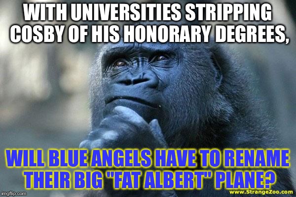 Fat Albert might need a name change | WITH UNIVERSITIES STRIPPING COSBY OF HIS HONORARY DEGREES, WILL BLUE ANGELS HAVE TO RENAME THEIR BIG "FAT ALBERT" PLANE? | image tagged in deep thoughts,memes,bill cosby,fat albert,angel,college | made w/ Imgflip meme maker