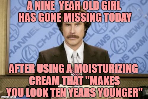 Ron Burgundy Meme |  A NINE  YEAR OLD GIRL HAS GONE MISSING TODAY; AFTER USING A MOISTURIZING CREAM THAT "MAKES YOU LOOK TEN YEARS YOUNGER" | image tagged in memes,ron burgundy | made w/ Imgflip meme maker
