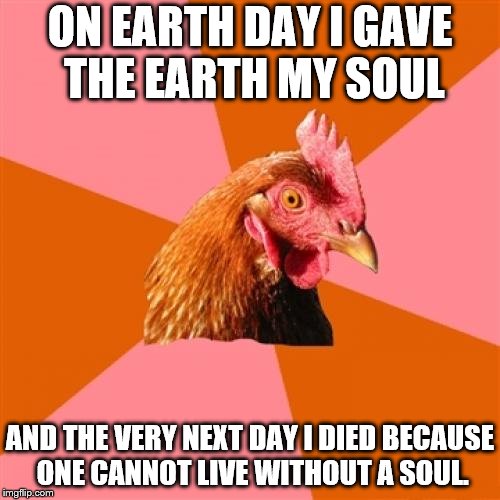 Anti-Jokes from the Chicken #1: Anti-Joke Chicken's Reflection on Earth Day | ON EARTH DAY I GAVE THE EARTH MY SOUL; AND THE VERY NEXT DAY I DIED BECAUSE ONE CANNOT LIVE WITHOUT A SOUL. | image tagged in memes,anti joke chicken,earth day,reflection,chicken,soul | made w/ Imgflip meme maker
