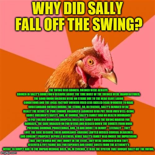 Why Sally Fell Off The Swing | WHY DID SALLY FALL OFF THE SWING? THE SWING WAS BROKEN. SWINGS WERE ALWAYS BROKEN IN SALLY'S HOMETOWN BECAUSE ABOUT THE TIME MOST OF THE SWINGS WERE MANUFACTURED. THE GOOD UNION SOLDIERS WERE ON STRIKE DUE TO THE NEAR SLAVE LABOR CONDITIONS AND THE LOCAL FACTORY OWNERS USED LESS SKILLED SCAB WORKERS TO MAKE SUBSTANDARD SWINGS DURING THE STRIKE. SO, IN ESSENCE, SALLY'S INJURIES WERE REALLY THE RESULT OF PINK COMMIE ORGANIZED LABORERS WHO PUT THEIR OWN WELL-BEING ABOVE CHILDREN'S SAFETY. AND, OF COURSE, SALLY'S FAMILY HAD NO HEALTH INSURANCE TO PAY FOR HER MOUNTING HOSPITAL BILLS HER FAMILY SUED THE SWING MAKERS FOR DAMAGES. THE CASE DRAGGED ON FOR WEEKS AND BEGGED DOWN THE COURTS FROM MORE PRESSING CRIMINAL PROCEEDINGS. AND, TO ADD INSULT TO INJURY -- LITERALLY -- THEY LOST THE CASE BECAUSE THEIR AMBULANCE-CHASING LAWYER MISSED CRUCIAL DEADLINES AND COULDN'T PROPERLY DEPOSE A WITNESS. WHILE SALLY'S FAMILY WAS UNDER THE IMPRESSION THAT THEY WOULD NOT OWE MONEY IN THE EVENT, THEY WERE SHOCKED WHEN THEY RECEIVED A FIVE FIGURE BILL FOR EXPENSES AND COURT COSTS FROM THE ATTORNEY'S OFFICE TO SIMPLY ADD TO THE UNPAID MEDICAL BILLS. SO, IN ESSENCE, IT WAS THE SYSTEM THAT BOUGHT SALLY OFF THE SWING. | image tagged in memes,anti joke chicken,swings,system,healthcare,injuries | made w/ Imgflip meme maker