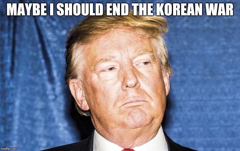 MAYBE I SHOULD END THE KOREAN WAR | image tagged in donald trump,north korea | made w/ Imgflip meme maker