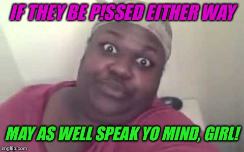 IF THEY BE P!SSED EITHER WAY MAY AS WELL SPEAK YO MIND, GIRL! | made w/ Imgflip meme maker