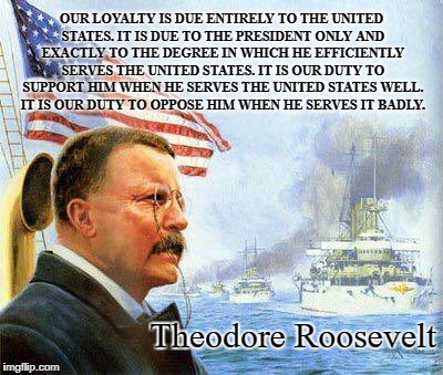 A Higher Loyalty | OUR LOYALTY IS DUE ENTIRELY TO THE UNITED STATES. IT IS DUE TO THE PRESIDENT ONLY AND EXACTLY TO THE DEGREE IN WHICH HE EFFICIENTLY SERVES THE UNITED STATES. IT IS OUR DUTY TO SUPPORT HIM WHEN HE SERVES THE UNITED STATES WELL. IT IS OUR DUTY TO OPPOSE HIM WHEN HE SERVES IT BADLY. Theodore Roosevelt | image tagged in theodore roosevelt,united states,loyalty,duty | made w/ Imgflip meme maker