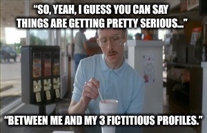 When you are faced with an identity crisis | “SO, YEAH, I GUESS YOU CAN SAY THINGS ARE GETTING PRETTY SERIOUS...”; “BETWEEN ME AND MY 3 FICTITIOUS PROFILES.” | image tagged in memes,so i guess you can say things are getting pretty serious | made w/ Imgflip meme maker