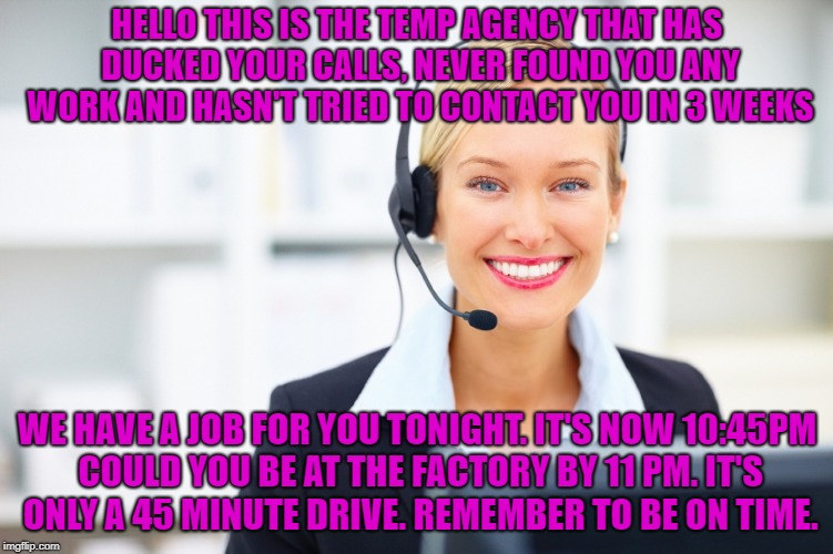 the true stuff is the funniest. the bottom is a verbatim message except C.C. said the name of the town which is 45mins away | HELLO THIS IS THE TEMP AGENCY THAT HAS DUCKED YOUR CALLS, NEVER FOUND YOU ANY WORK AND HASN'T TRIED TO CONTACT YOU IN 3 WEEKS; WE HAVE A JOB FOR YOU TONIGHT. IT'S NOW 10:45PM COULD YOU BE AT THE FACTORY BY 11 PM. IT'S ONLY A 45 MINUTE DRIVE. REMEMBER TO BE ON TIME. | image tagged in receptionist on the phone | made w/ Imgflip meme maker