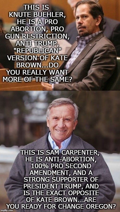 sam carpenter for governor | THIS IS KNUTE BUEHLER, HE IS A PRO ABORTION, PRO GUN RESTRICTION, ANTI TRUMP, "REPUBLICAN" VERSION OF KATE BROWN...DO YOU REALLY WANT MORE OF THE SAME? THIS IS SAM CARPENTER, HE IS ANTI-ABORTION, 100% PRO SECOND AMENDMENT, AND A STRONG SUPPORTER OF PRESIDENT TRUMP, AND IS THE EXACT OPPOSITE OF KATE BROWN...ARE YOU READY FOR CHANGE OREGON? | image tagged in sam,carpenter,anti abortion,oregon,governor | made w/ Imgflip meme maker