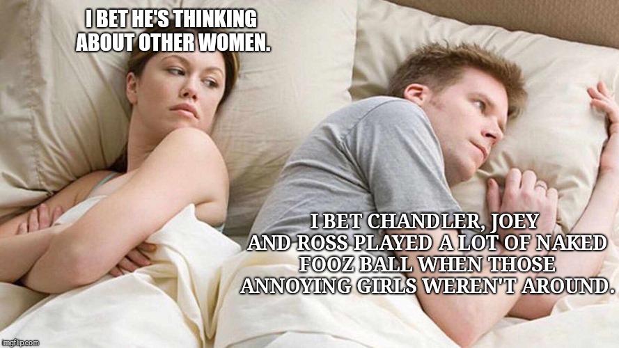 I Bet He's Thinking About Other Women | I BET HE'S THINKING ABOUT OTHER WOMEN. I BET CHANDLER, JOEY AND ROSS PLAYED A LOT OF NAKED FOOZ BALL WHEN THOSE ANNOYING GIRLS WEREN'T AROUND. | image tagged in i bet he's thinking about other women,daydreams,secret desires | made w/ Imgflip meme maker