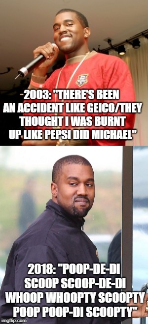 2003 Kanye vs. 2018 Kanye | 2003: "THERE'S BEEN AN ACCIDENT LIKE GEICO/THEY THOUGHT I WAS BURNT UP LIKE PEPSI DID MICHAEL"; 2018: "POOP-DE-DI SCOOP SCOOP-DE-DI WHOOP WHOOPTY SCOOPTY POOP POOP-DI SCOOPTY" | image tagged in kanye | made w/ Imgflip meme maker