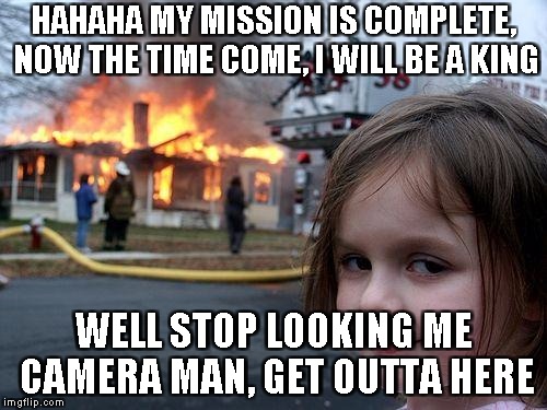 Disaster Girl Meme | HAHAHA MY MISSION IS COMPLETE, NOW THE TIME COME, I WILL BE A KING; WELL STOP LOOKING ME CAMERA MAN, GET OUTTA HERE | image tagged in memes,disaster girl | made w/ Imgflip meme maker