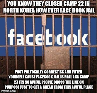 Facebook jail | YOU KNOW THEY CLOSED CAMP 22 IN NORTH KOREA HOW EVER FACE BOOK JAIL; POST POLTOCALLY CORRECT BS AND FLITER YOURSELF CAUSE FACEBOOK JAIL IS REAL AKA CAMP 23 ITS SO AWFUL PEOPLE CROSS THE LINE ON PURPOSE JUST TO GET A BREAK FROM THIS AWFUL PLACE | image tagged in facebook jail | made w/ Imgflip meme maker