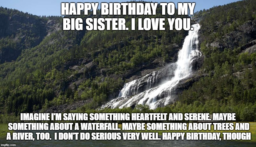 Sister's birthday | HAPPY BIRTHDAY TO MY BIG SISTER. I LOVE YOU. IMAGINE I'M SAYING SOMETHING HEARTFELT AND SERENE. MAYBE SOMETHING ABOUT A WATERFALL. MAYBE SOMETHING ABOUT TREES AND A RIVER, TOO.  I DON'T DO SERIOUS VERY WELL. HAPPY BIRTHDAY, THOUGH | image tagged in birthday | made w/ Imgflip meme maker