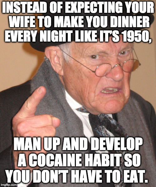 Angry Old Man - Man Up, It's not the 50's | INSTEAD OF EXPECTING YOUR WIFE TO MAKE YOU DINNER EVERY NIGHT LIKE IT’S 1950, MAN UP AND DEVELOP A COCAINE HABIT SO YOU DON’T HAVE TO EAT. | image tagged in angry old man,man up,cocaine | made w/ Imgflip meme maker