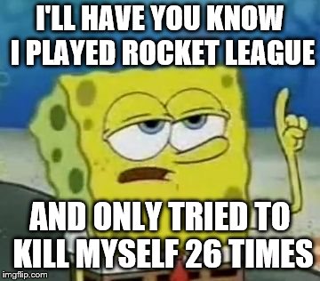 I'll Have You Know Spongebob Meme | I'LL HAVE YOU KNOW I PLAYED ROCKET LEAGUE; AND ONLY TRIED TO KILL MYSELF 26 TIMES | image tagged in memes,ill have you know spongebob | made w/ Imgflip meme maker