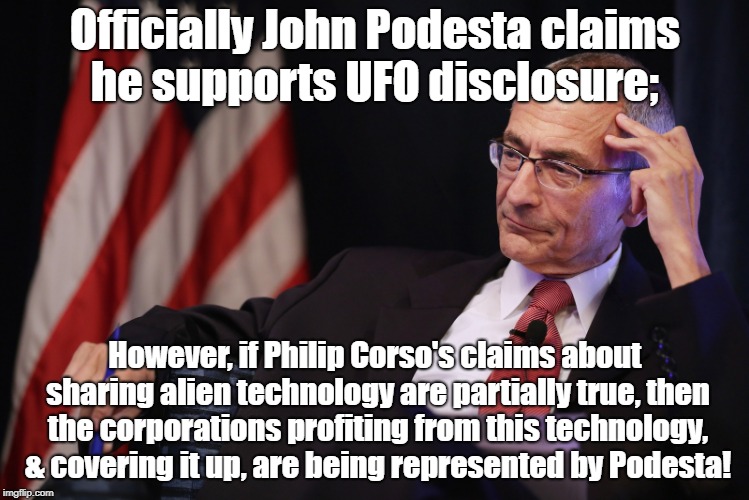 Podesta UFO cover up? | Officially John Podesta claims he supports UFO disclosure;; However, if Philip Corso's claims about sharing alien technology are partially true, then the corporations profiting from this technology, & covering it up, are being represented by Podesta! | image tagged in podesta,ufos,ancient aliens,disclosure,conspiracy theory | made w/ Imgflip meme maker