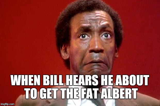 Bill Cosby Pooping | WHEN BILL HEARS HE ABOUT TO GET THE FAT ALBERT | image tagged in bill cosby pooping | made w/ Imgflip meme maker