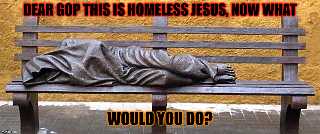 Homeless Jesus  | DEAR GOP THIS IS HOMELESS JESUS, NOW WHAT; WOULD YOU DO? | image tagged in homeless jesus wwjd,trump,gop,homelessness,hungry | made w/ Imgflip meme maker