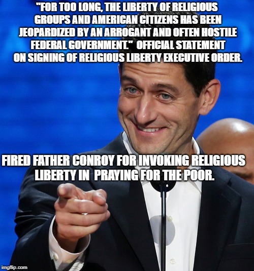 Paul Ryan points finger  | "FOR TOO LONG, THE LIBERTY OF RELIGIOUS GROUPS AND AMERICAN CITIZENS HAS BEEN JEOPARDIZED BY AN ARROGANT AND OFTEN HOSTILE FEDERAL GOVERNMENT."  OFFICIAL STATEMENT ON SIGNING OF RELIGIOUS LIBERTY EXECUTIVE ORDER. FIRED FATHER CONROY FOR INVOKING RELIGIOUS LIBERTY IN  PRAYING FOR THE POOR. | image tagged in paul ryan points finger | made w/ Imgflip meme maker