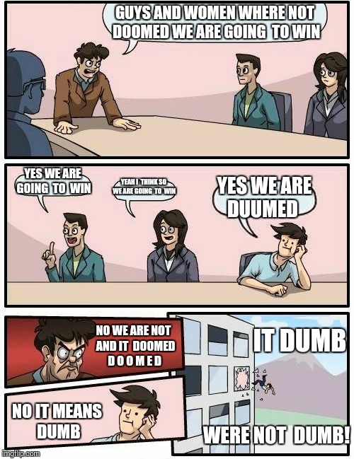 Boardroom Meeting Suggestion | GUYS AND WOMEN WHERE NOT DOOMED WE ARE GOING  TO WIN; YES WE ARE GOING  TO  WIN; YEAH I  THINK SO WE ARE GOING  TO  WIN; YES WE ARE DUUMED; NO WE ARE NOT  AND IT  DOOMED D O O M E D; IT DUMB; NO IT MEANS   DUMB; WERE NOT  DUMB! | image tagged in memes,boardroom meeting suggestion | made w/ Imgflip meme maker