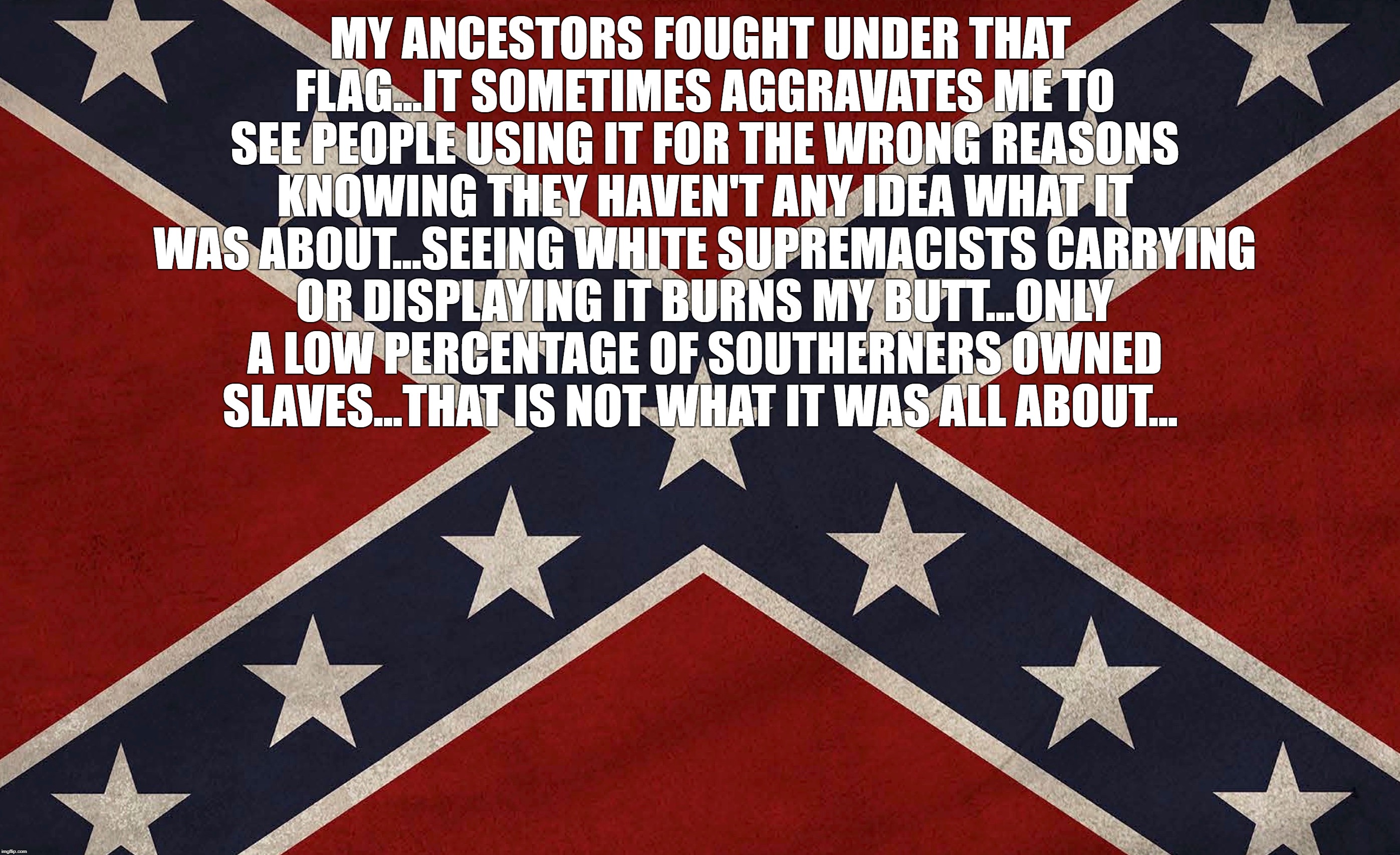 MY ANCESTORS FOUGHT UNDER THAT FLAG...IT SOMETIMES AGGRAVATES ME TO SEE PEOPLE USING IT FOR THE WRONG REASONS KNOWING THEY HAVEN'T ANY IDEA WHAT IT WAS ABOUT...SEEING WHITE SUPREMACISTS CARRYING OR DISPLAYING IT BURNS MY BUTT...ONLY A LOW PERCENTAGE OF SOUTHERNERS OWNED SLAVES...THAT IS NOT WHAT IT WAS ALL ABOUT... | image tagged in confederacy | made w/ Imgflip meme maker