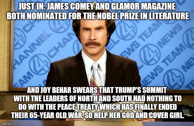 BREAKING NEWS | JUST IN: JAMES COMEY AND GLAMOR MAGAZINE BOTH NOMINATED FOR THE NOBEL PRIZE IN LITERATURE; AND JOY BEHAR SWEARS THAT TRUMP'S SUMMIT WITH THE LEADERS OF NORTH AND SOUTH HAD NOTHING TO DO WITH THE PEACE TREATY WHICH HAS FINALLY ENDED THEIR 65-YEAR OLD WAR, SO HELP HER GOD AND COVER GIRL. | image tagged in breaking news,north korea,south korea,war ended,trump | made w/ Imgflip meme maker