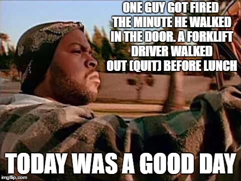 It just means more overtime for me. | ONE GUY GOT FIRED THE MINUTE HE WALKED IN THE DOOR. A FORKLIFT DRIVER WALKED OUT (QUIT) BEFORE LUNCH; TODAY WAS A GOOD DAY | image tagged in memes,today was a good day,random | made w/ Imgflip meme maker